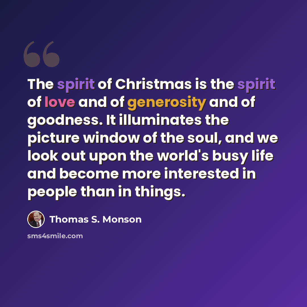 “The spirit of Christmas is the spirit of love and of generosity and of goodness. It illuminates the picture window of the soul, and we look out upon the world's busy life and become more interested in people than in things.” quote by Thomas S. Monson