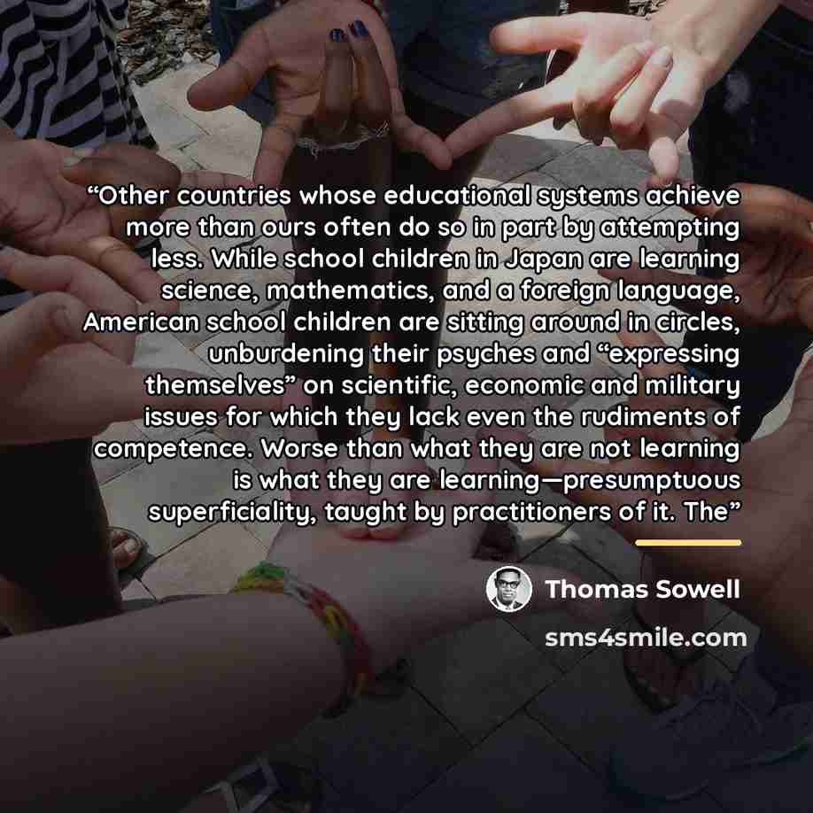 “Other countries whose educational systems achieve more than ours often do so in part by attempting less. While school children in Japan are learning science, mathematics, and a foreign language, American school children are sitting around in circles, unburdening their psyches and “expressing…” quote by Thomas Sowell
