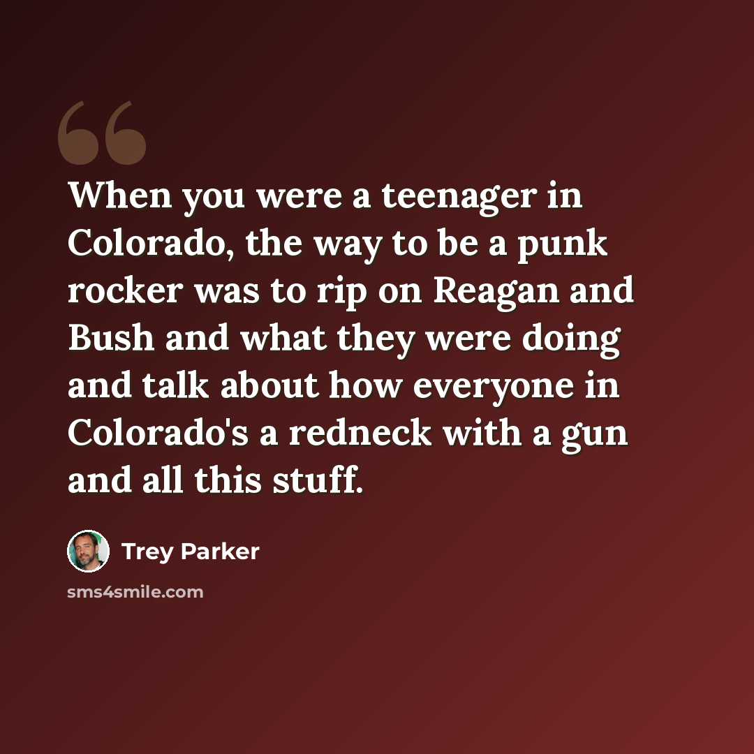 “When you were a teenager in Colorado, the way to be a punk rocker was to rip on Reagan and Bush and what they were doing and talk about how everyone in Colorado's a redneck with a gun and all this stuff.” quote by Trey Parker