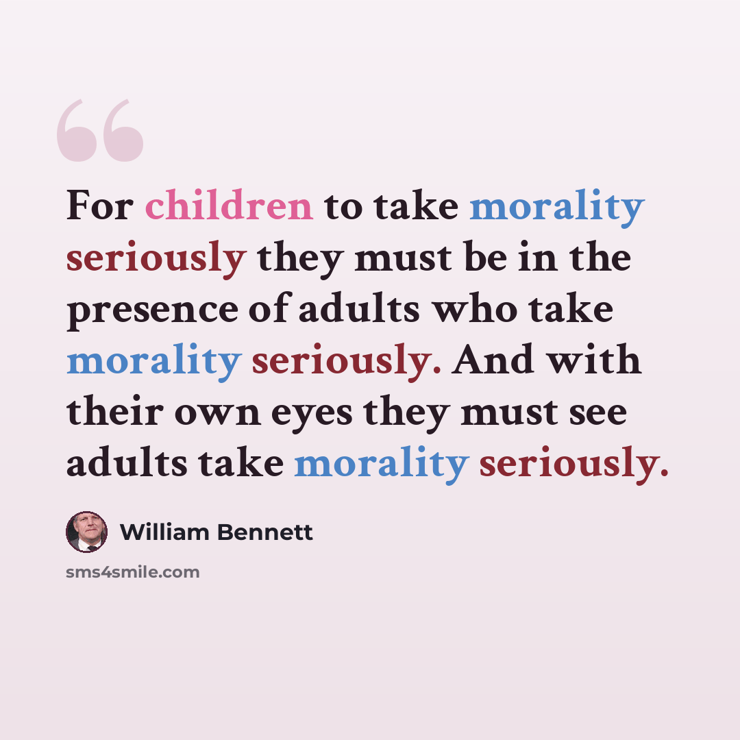 “For children to take morality seriously they must be in the presence of adults who take morality seriously. And with their own eyes they must see adults take morality seriously.” quote by William Bennett