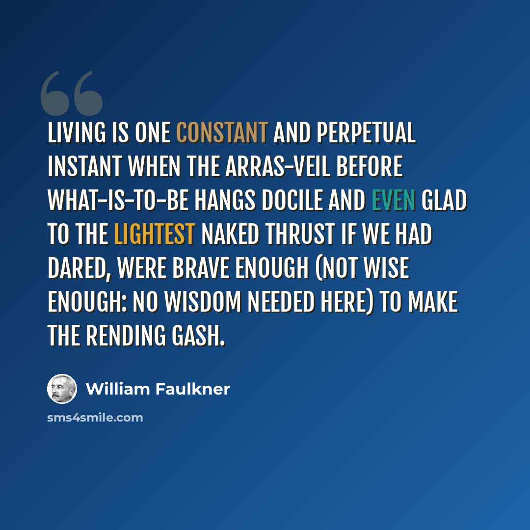 “Living is one constant and perpetual instant when the arras-veil before what-is-to-be hangs docile and even glad to the lightest naked thrust if we had dared, were brave enough (not wise enough: no wisdom needed here) to make the rending gash.” quote by William Faulkner