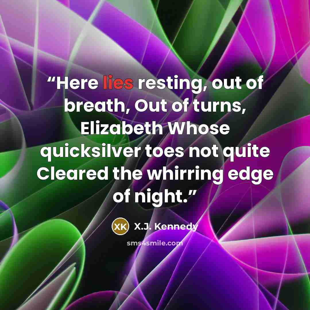 “Here lies resting, out of breath, Out of turns, Elizabeth Whose quicksilver toes not quite Cleared the whirring edge of night.” quote by X.J. Kennedy