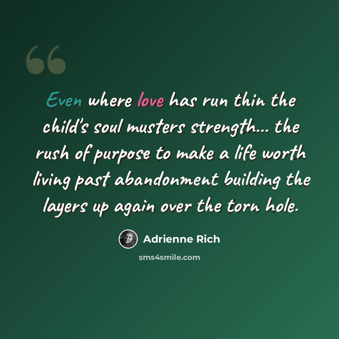 “Even where love has run thin the child's soul musters strength... the rush of purpose to make a life worth living past abandonment building the layers up again over the torn hole.” quote by Adrienne Rich