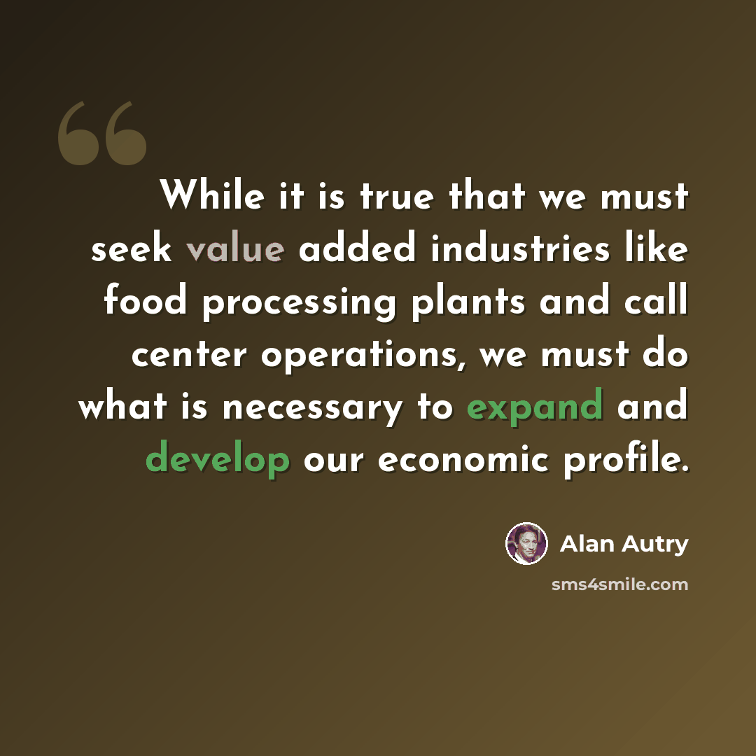 “While it is true that we must seek value added industries like food processing plants and call center operations, we must do what is necessary to expand and develop our economic profile.” quote by Alan Autry
