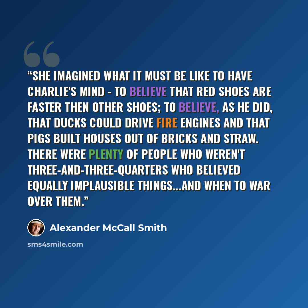 “She imagined what it must be like to have Charlie's mind - to believe that red shoes are faster then other shoes; to believe, as he did, that ducks could drive fire engines and that pigs built houses out of bricks and straw. There were plenty of people who weren't three-and-three-quarters who…” quote by Alexander McCall Smith