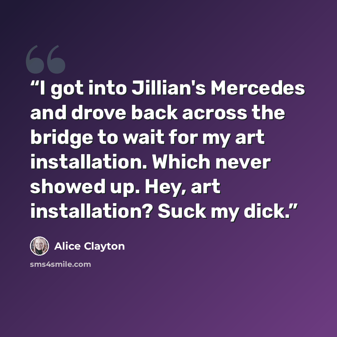 “I got into Jillian's Mercedes and drove back across the bridge to wait for my art installation. Which never showed up. Hey, art installation? Suck my dick.” quote by Alice Clayton