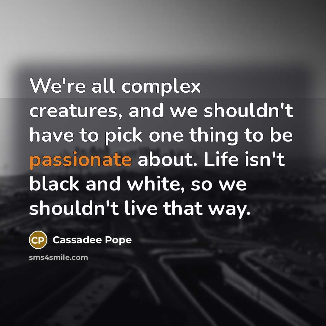 “We're all complex creatures, and we shouldn't have to pick one thing to be passionate about. Life isn't black and white, so we shouldn't live that way.” quote by Cassadee Pope