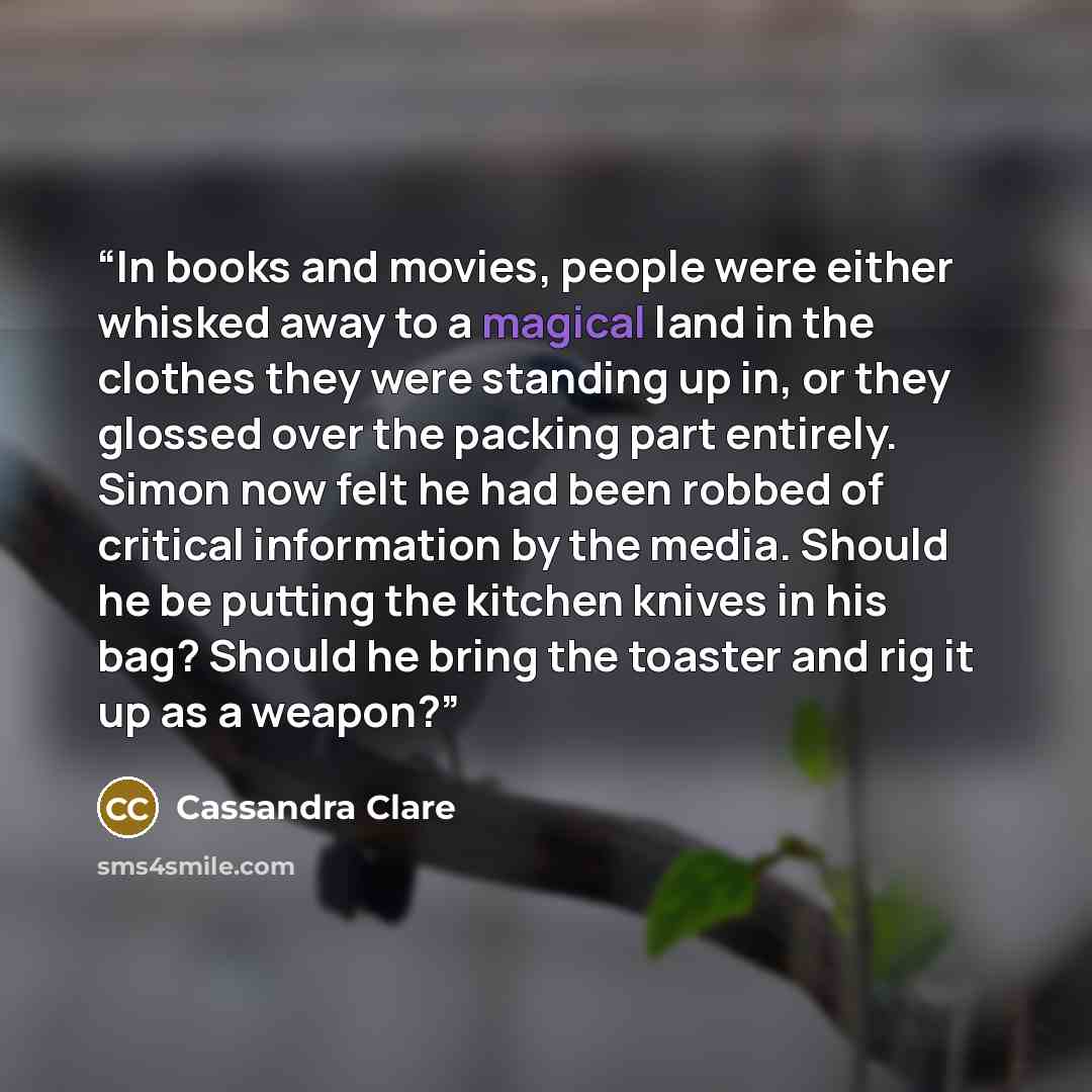 “In books and movies, people were either whisked away to a magical land in the clothes they were standing up in, or they glossed over the packing part entirely. Simon now felt he had been robbed of critical information by the media. Should he be putting the kitchen knives in his bag? Should he…” quote by Cassandra Clare