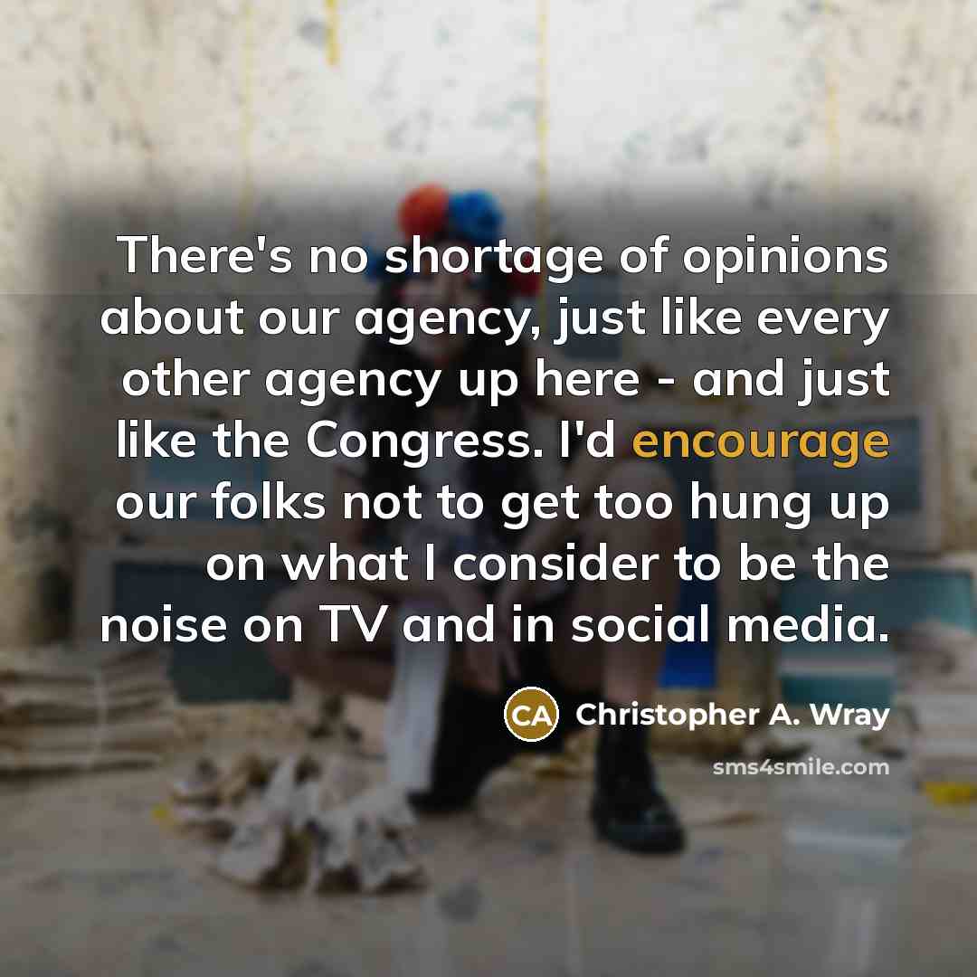 “There's no shortage of opinions about our agency, just like every other agency up here - and just like the Congress. I'd encourage our folks not to get too hung up on what I consider to be the noise on TV and in social media.” quote by Christopher A. Wray