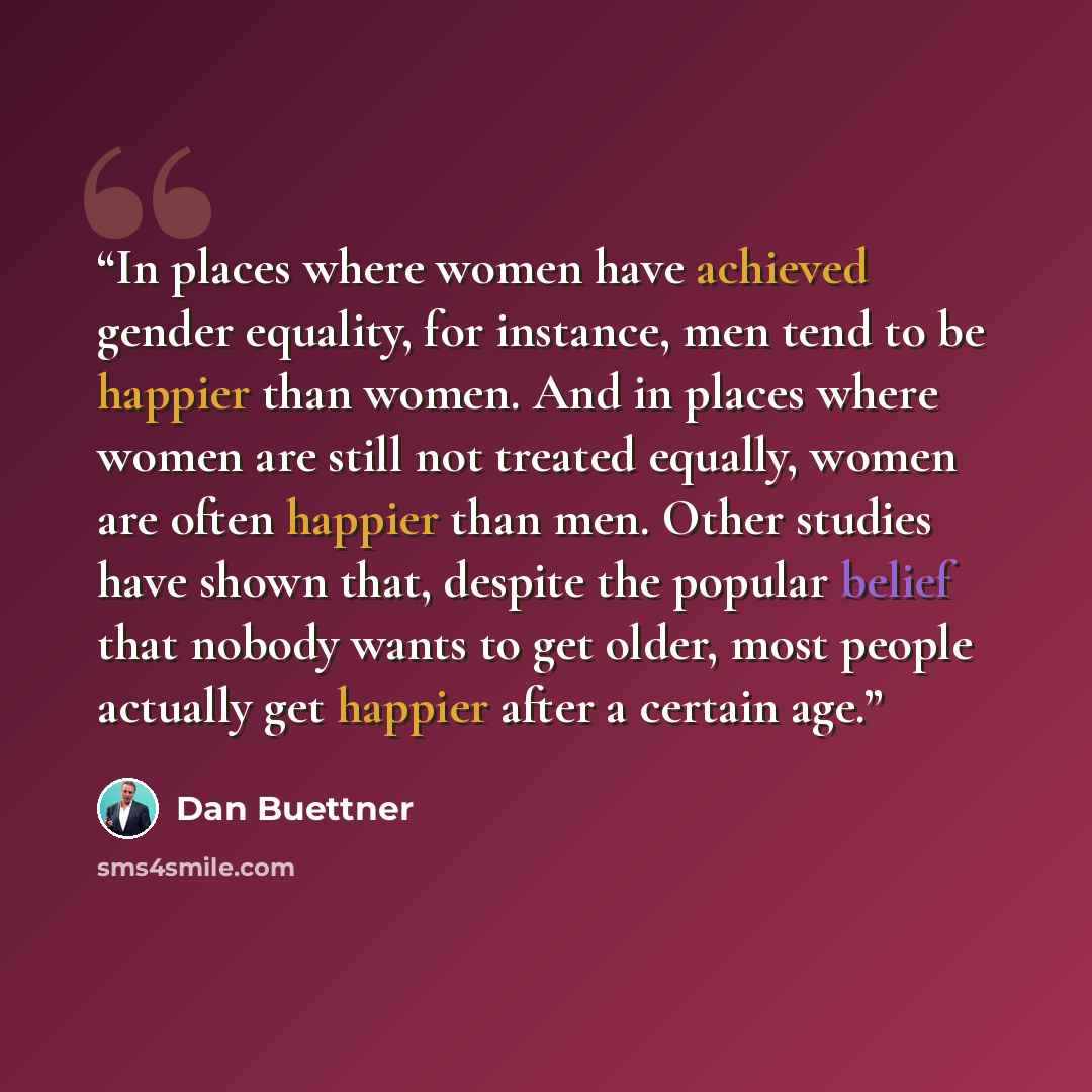 “In places where women have achieved gender equality, for instance, men tend to be happier than women. And in places where women are still not treated equally, women are often happier than men. Other studies have shown that, despite the popular belief that nobody wants to get older, most people…” quote by Dan Buettner