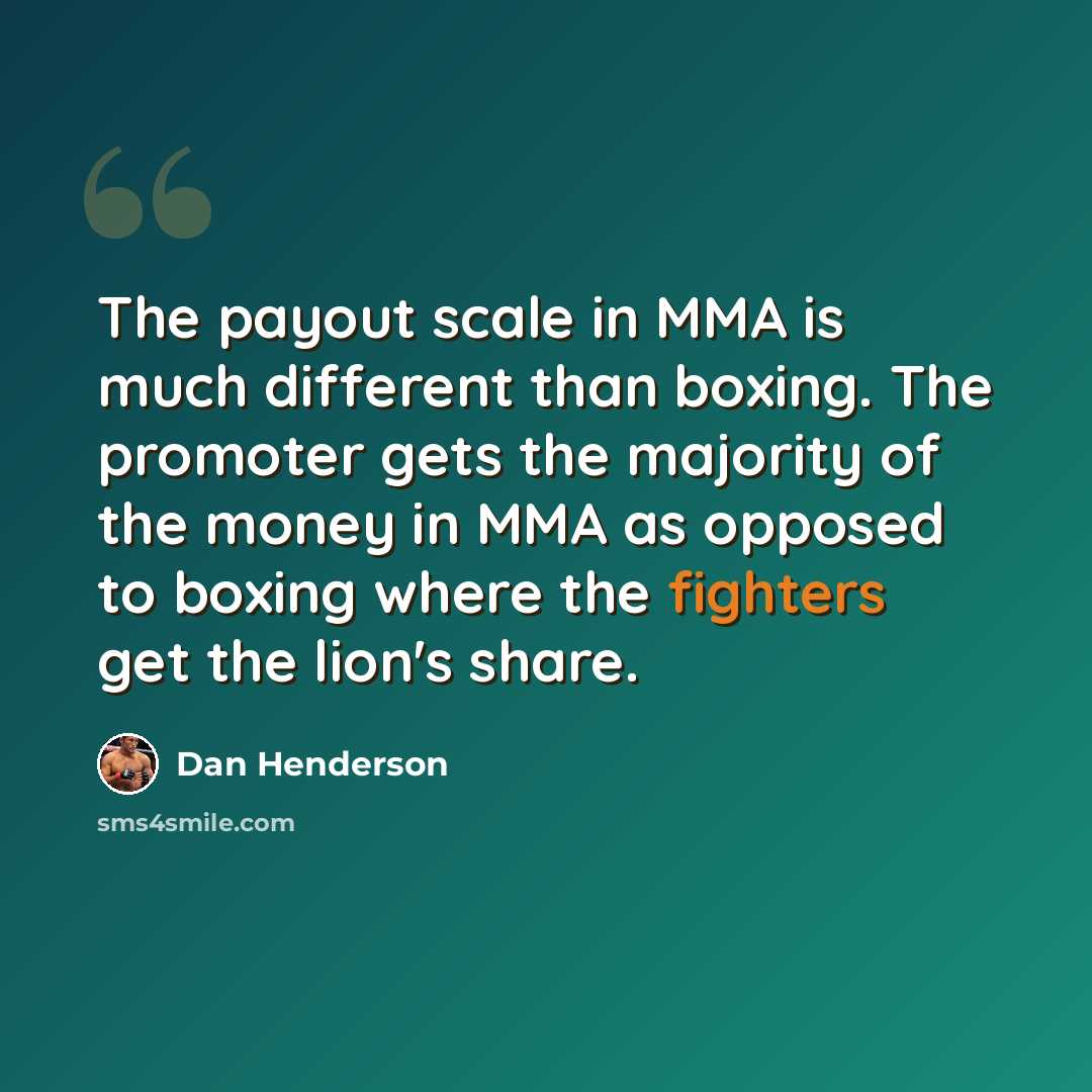 “The payout scale in MMA is much different than boxing. The promoter gets the majority of the money in MMA as opposed to boxing where the fighters get the lion's share.” quote by Dan Henderson