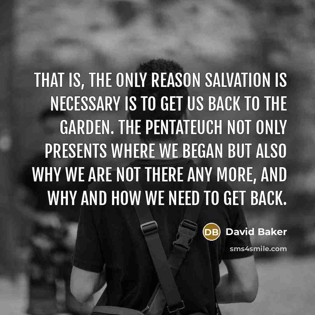 “That is, the only reason salvation is necessary is to get us back to the garden. The Pentateuch not only presents where we began but also why we are not there any more, and why and how we need to get back.” quote by David Baker
