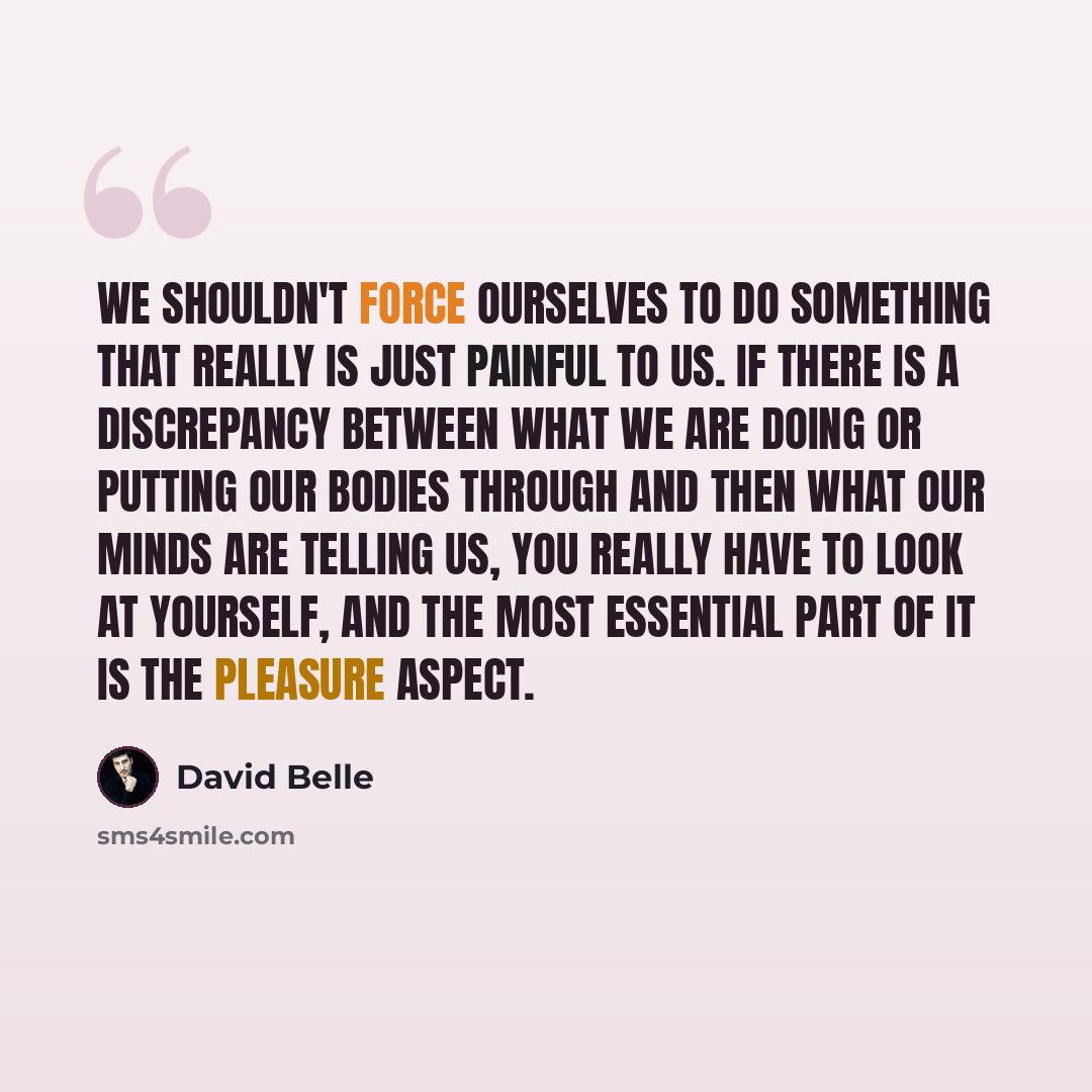 “We shouldn't force ourselves to do something that really is just painful to us. If there is a discrepancy between what we are doing or putting our bodies through and then what our minds are telling us, you really have to look at yourself, and the most essential part of it is the pleasure aspect.” quote by David Belle