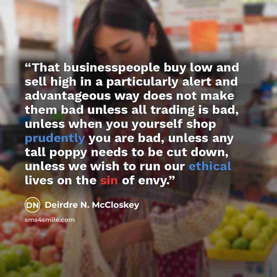 “That businesspeople buy low and sell high in a particularly alert and advantageous way does not make them bad unless all trading is bad, unless when you yourself shop prudently you are bad, unless any tall poppy needs to be cut down, unless we wish to run our ethical lives on the sin of envy.” quote by Deirdre N. McCloskey