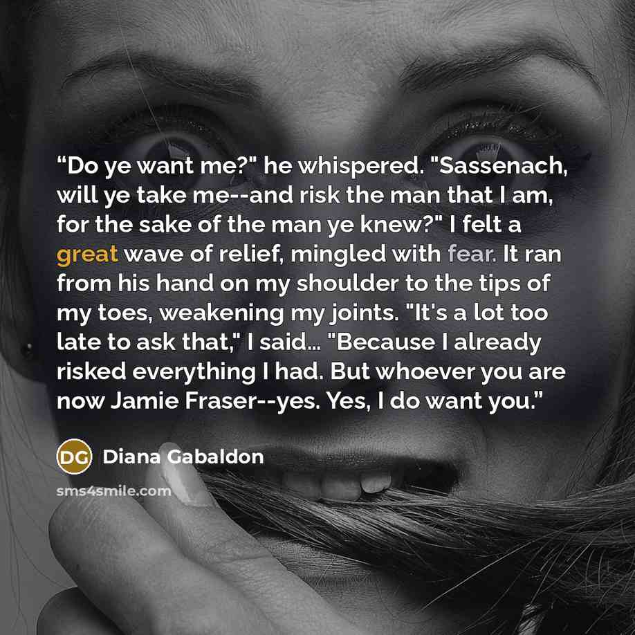 “Do ye want me?" he whispered. "Sassenach, will ye take me--and risk the man that I am, for the sake of the man ye knew?" I felt a great wave of relief, mingled with fear. It ran from his hand on my shoulder to the tips of my toes, weakening my joints. "It's a lot too late to ask that," I said……” quote by Diana Gabaldon