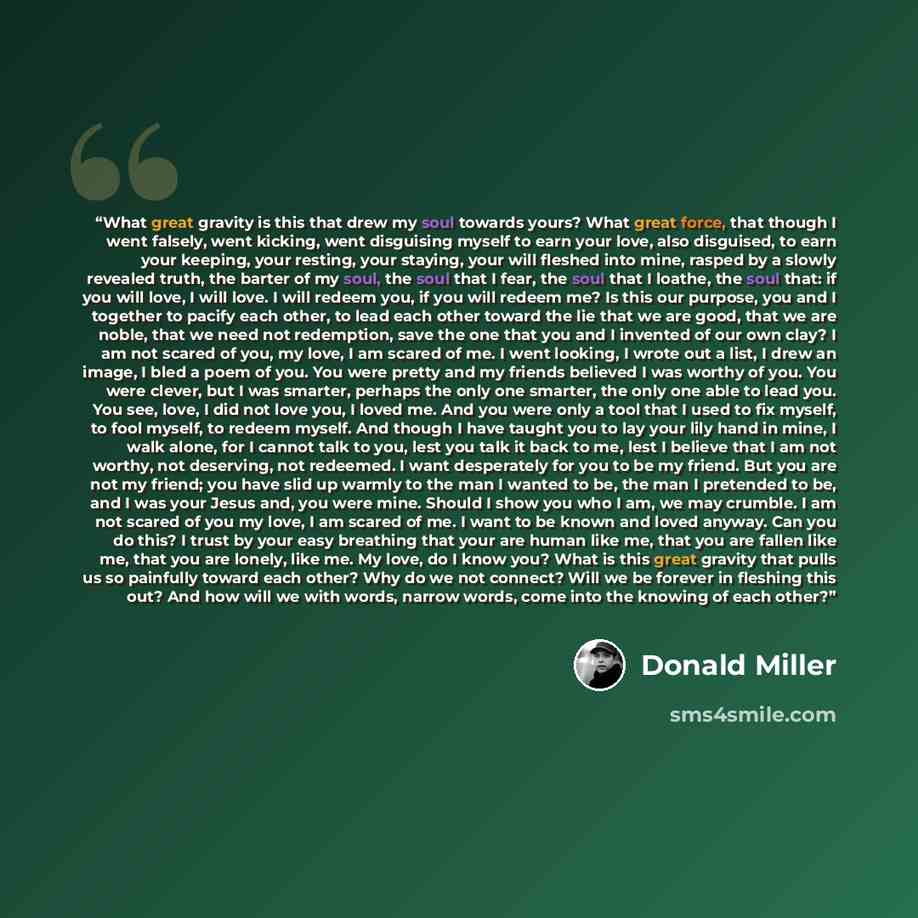 “What great gravity is this that drew my soul towards yours? What great force, that though I went falsely, went kicking, went disguising myself to earn your love, also disguised, to earn your keeping, your resting, your staying, your will fleshed into mine, rasped by a slowly revealed truth, the…” quote by Donald Miller
