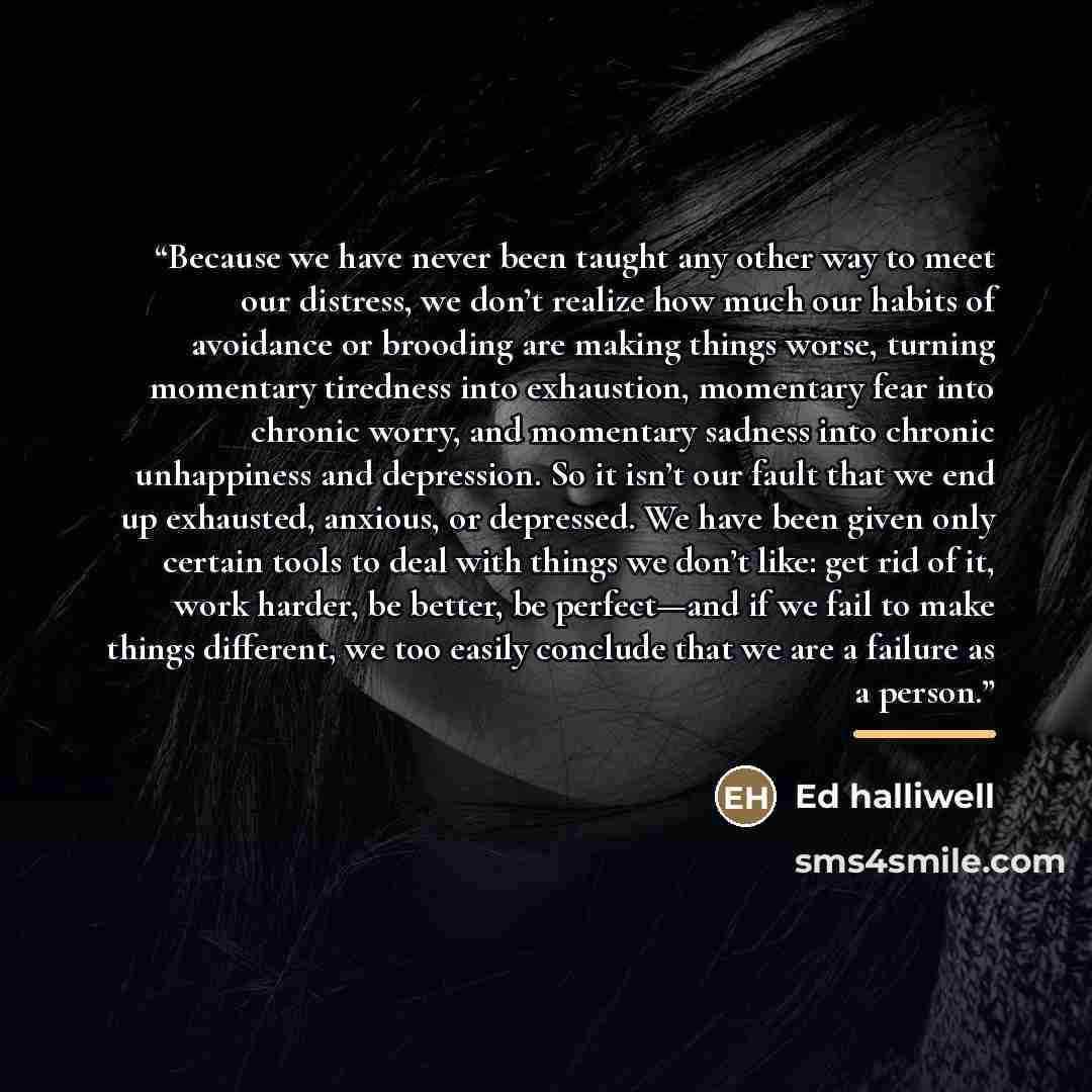 “Because we have never been taught any other way to meet our distress, we don’t realize how much our habits of avoidance or brooding are making things worse, turning momentary tiredness into exhaustion, momentary fear into chronic worry, and momentary sadness into chronic unhappiness and…” quote by Ed Halliwell
