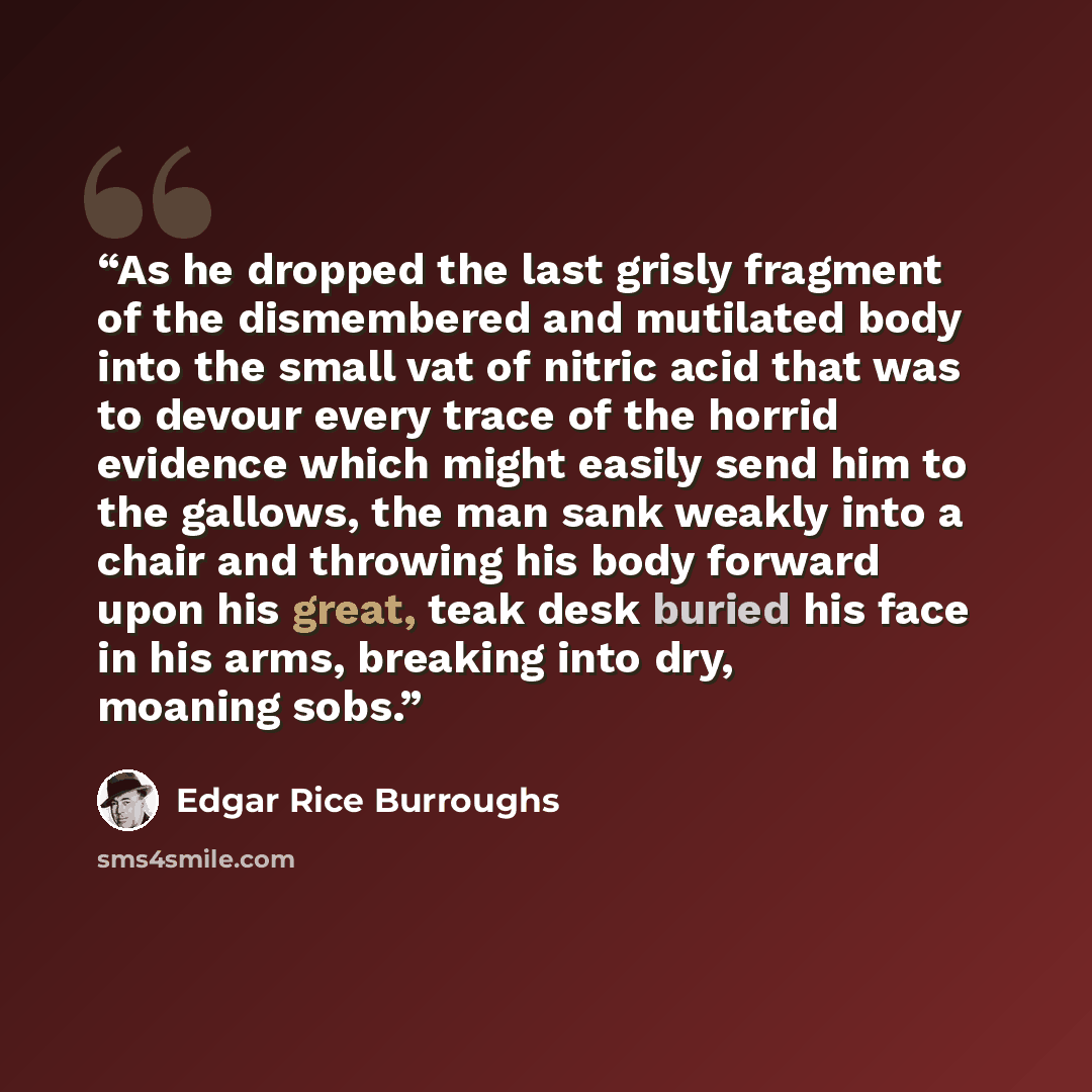 “As he dropped the last grisly fragment of the dismembered and mutilated body into the small vat of nitric acid that was to devour every trace of the horrid evidence which might easily send him to the gallows, the man sank weakly into a chair and throwing his body forward upon his great, teak desk…” quote by Edgar Rice Burroughs