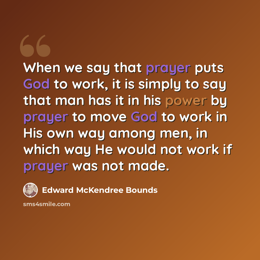 “When we say that prayer puts God to work, it is simply to say that man has it in his power by prayer to move God to work in His own way among men, in which way He would not work if prayer was not made.” quote by Edward McKendree Bounds