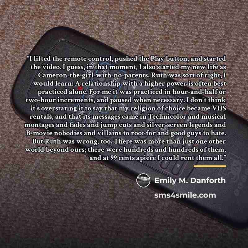 “I lifted the remote control, pushed the Play button, and started the video. I guess, in that moment, I also started my new life as Cameron-the-girl-with-no-parents. Ruth was sort of right, I would learn: A relationship with a higher power is often best practiced alone. For me it was practiced in…” quote by Emily M. Danforth