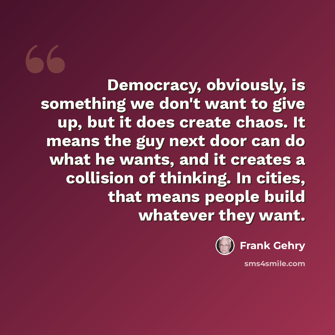 “Democracy, obviously, is something we don't want to give up, but it does create chaos. It means the guy next door can do what he wants, and it creates a collision of thinking. In cities, that means people build whatever they want.” quote by Frank Gehry
