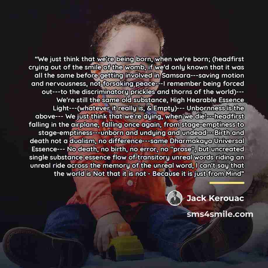 “We just think that we're being born, when we're born; (headfirst crying out of the smile of the womb, if we'd only known that it was all the same before getting involved in Samsara---saving motion and nervousness, not forsaking peace---I remember being forced out---to the discriminatory prickles…” quote by Jack Kerouac