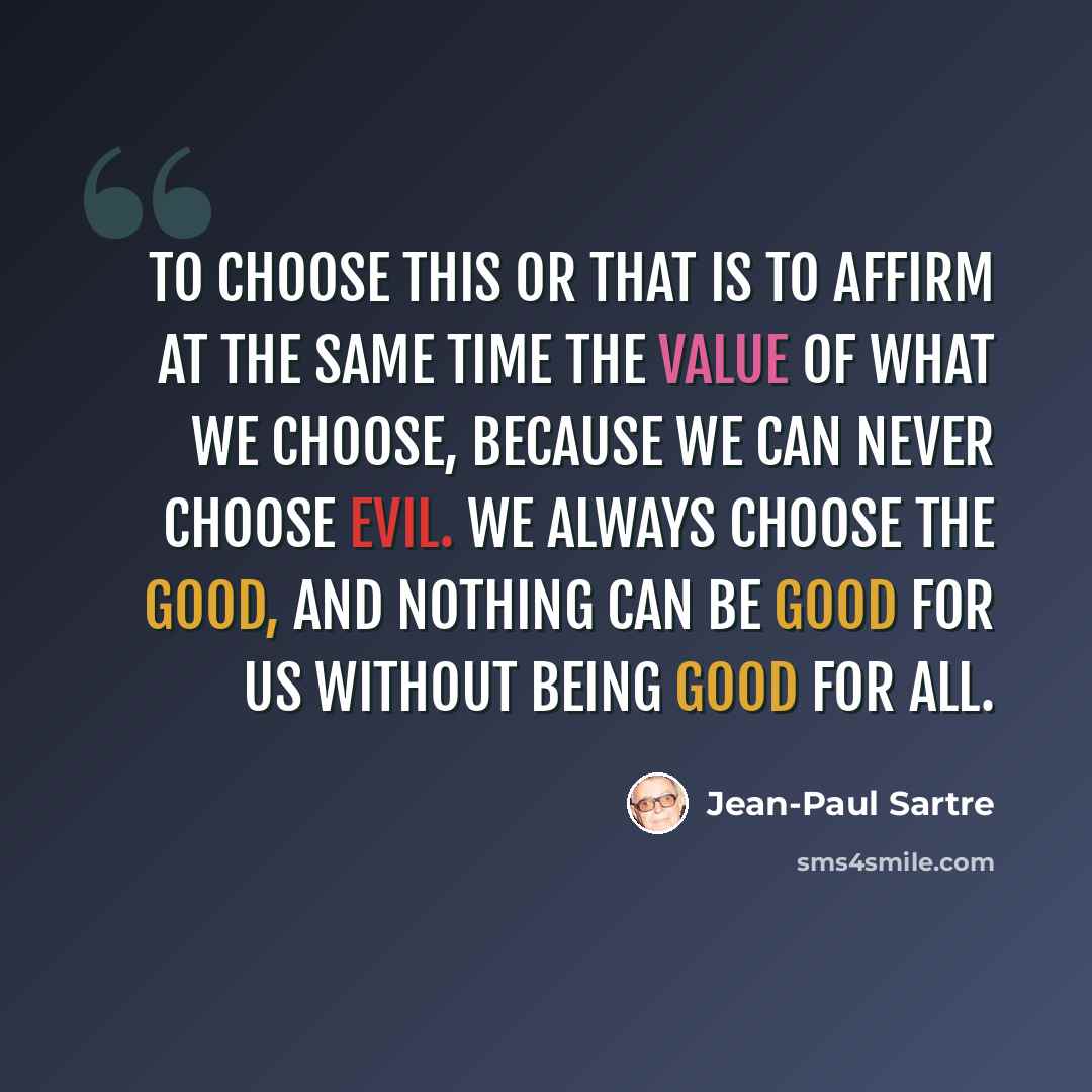 “To choose this or that is to affirm at the same time the value of what we choose, because we can never choose evil. We always choose the good, and nothing can be good for us without being good for all.” quote by Jean-Paul Sartre