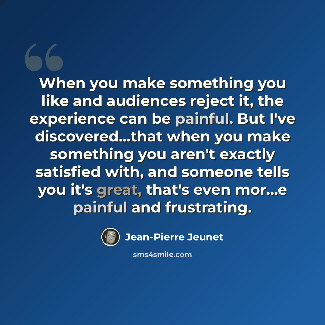 “When you make something you like and audiences reject it, the experience can be painful. But I've discovered...that when you make something you aren't exactly satisfied with, and someone tells you it's great, that's even mor...e painful and frustrating.” quote by Jean-Pierre Jeunet
