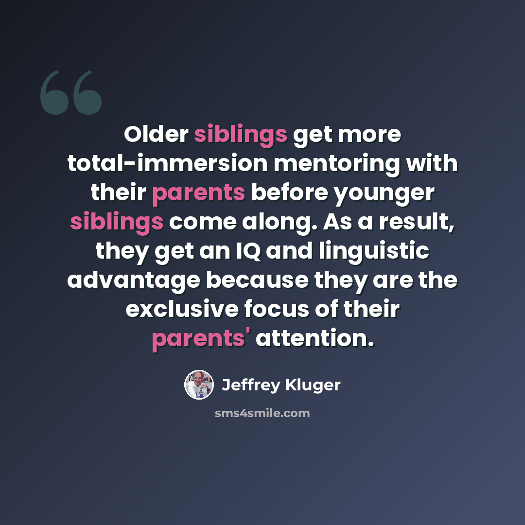 “Older siblings get more total-immersion mentoring with their parents before younger siblings come along. As a result, they get an IQ and linguistic advantage because they are the exclusive focus of their parents' attention.” quote by Jeffrey Kluger