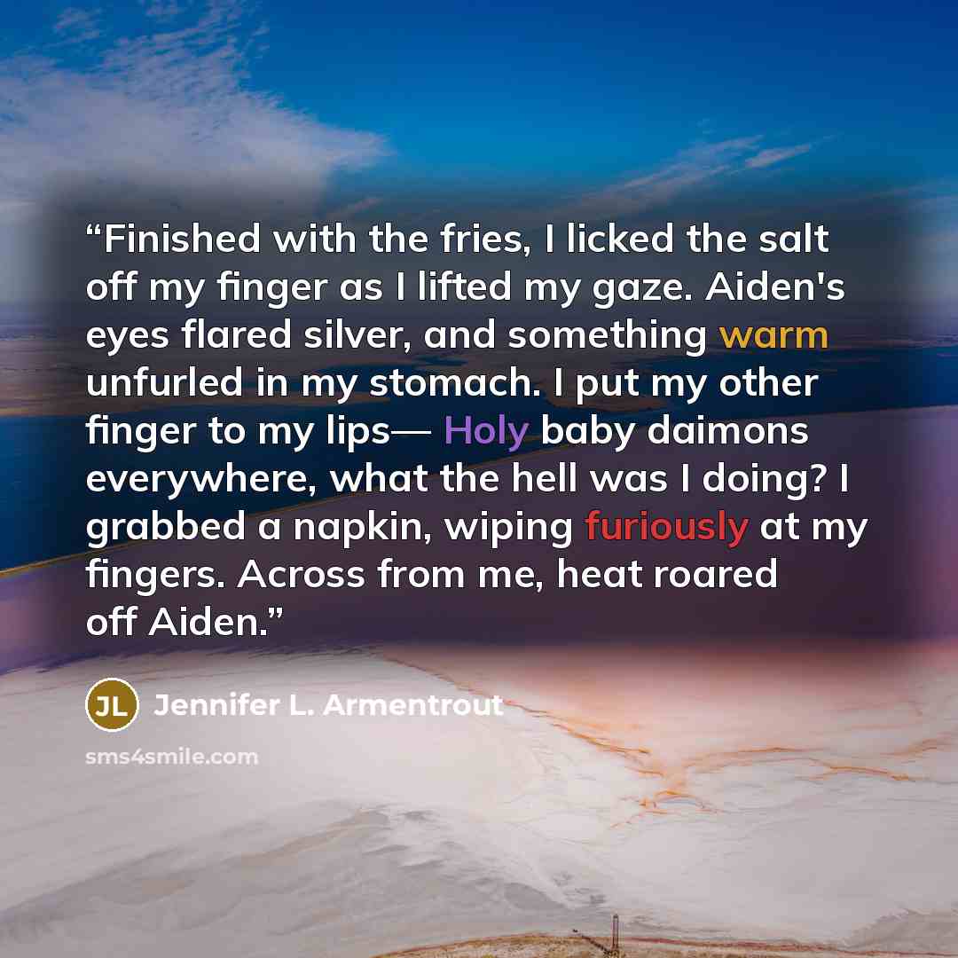 “Finished with the fries, I licked the salt off my finger as I lifted my gaze. Aiden's eyes flared silver, and something warm unfurled in my stomach. I put my other finger to my lips— Holy baby daimons everywhere, what the hell was I doing? I grabbed a napkin, wiping furiously at my fingers. Across…” quote by Jennifer L. Armentrout