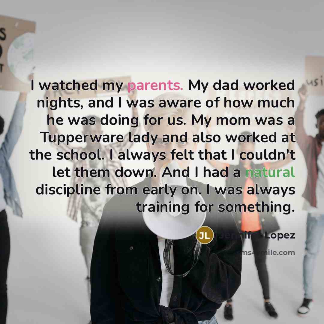 “I watched my parents. My dad worked nights, and I was aware of how much he was doing for us. My mom was a Tupperware lady and also worked at the school. I always felt that I couldn't let them down. And I had a natural discipline from early on. I was always training for something.” quote by Jennifer Lopez