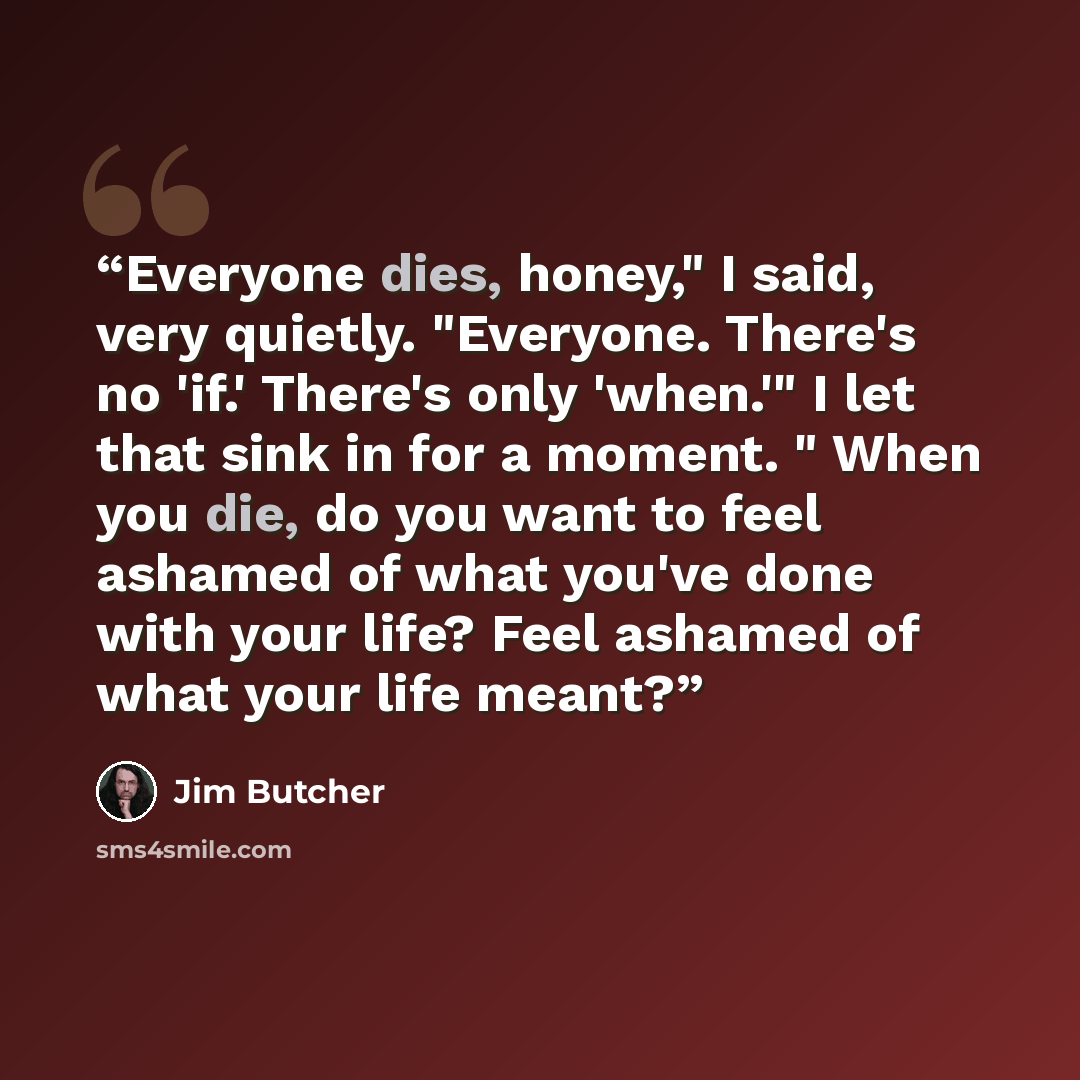“Everyone dies, honey," I said, very quietly. "Everyone. There's no 'if.' There's only 'when.'" I let that sink in for a moment. " When you die, do you want to feel ashamed of what you've done with your life? Feel ashamed of what your life meant?” quote by Jim Butcher