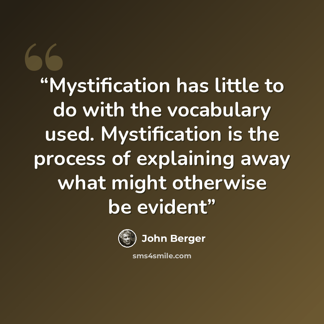 “Mystification has little to do with the vocabulary used. Mystification is the process of explaining away what might otherwise be evident” quote by John Berger