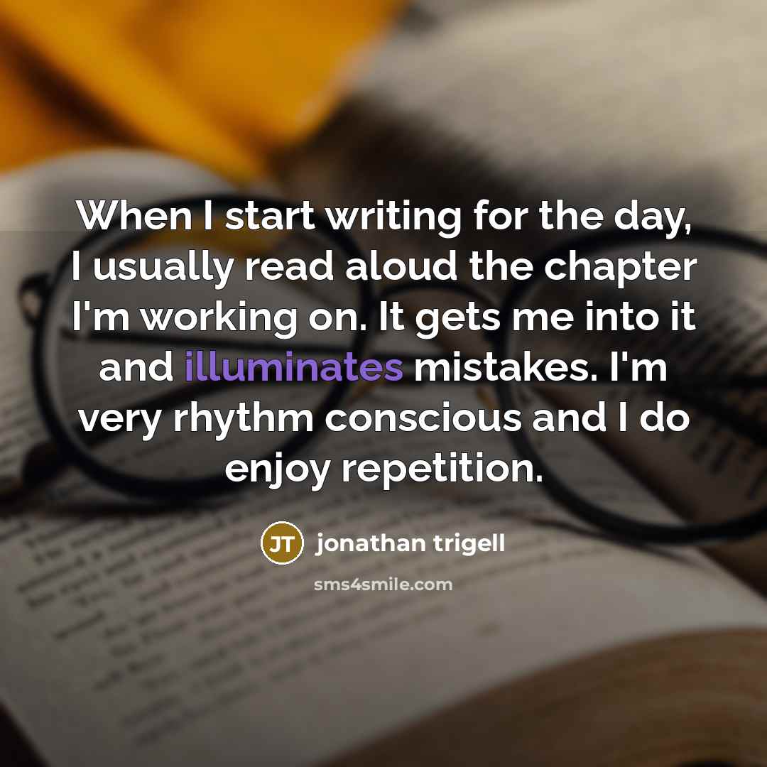 “When I start writing for the day, I usually read aloud the chapter I'm working on. It gets me into it and illuminates mistakes. I'm very rhythm conscious and I do enjoy repetition.” quote by Jonathan Trigell