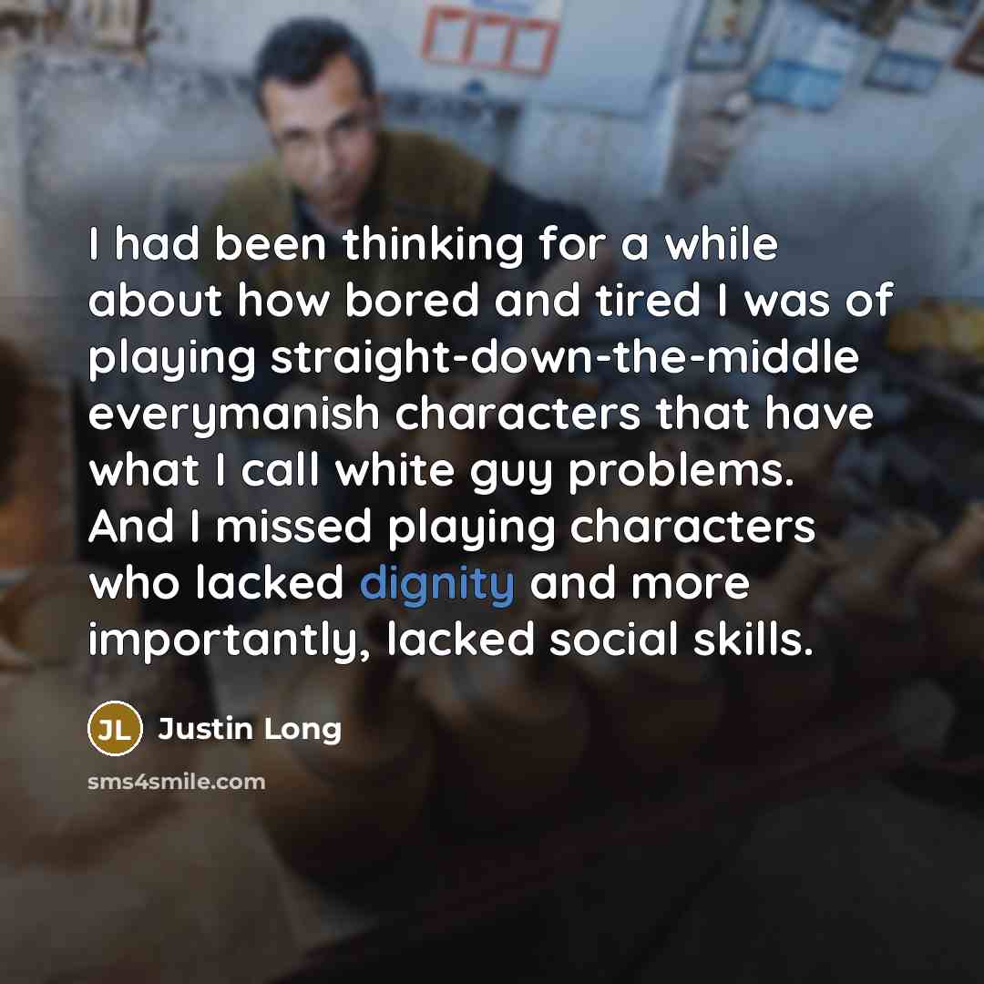 “I had been thinking for a while about how bored and tired I was of playing straight-down-the-middle everymanish characters that have what I call white guy problems. And I missed playing characters who lacked dignity and more importantly, lacked social skills.” quote by Justin Long