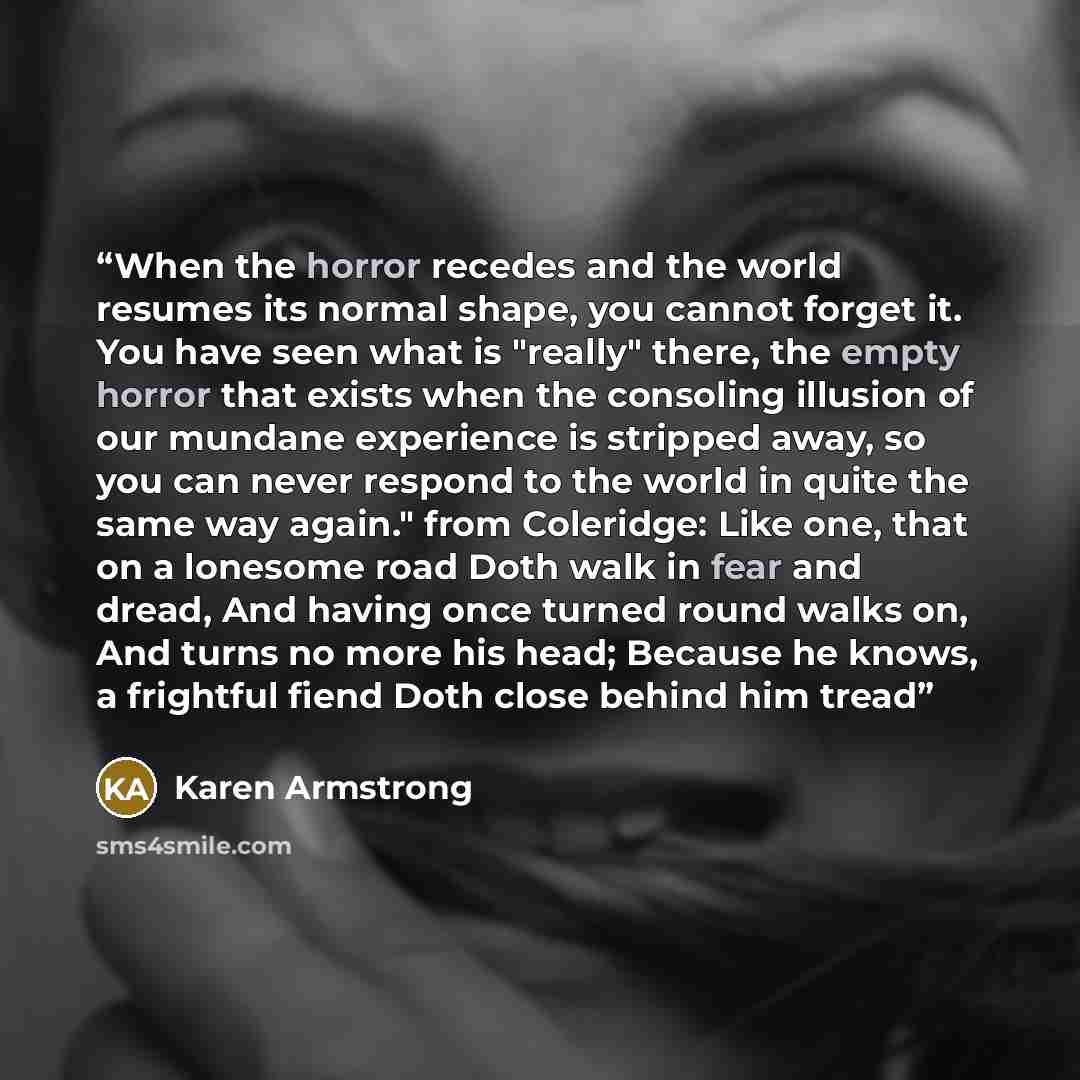 “When the horror recedes and the world resumes its normal shape, you cannot forget it. You have seen what is "really" there, the empty horror that exists when the consoling illusion of our mundane experience is stripped away, so you can never respond to the world in quite the same way again." from…” quote by Karen Armstrong
