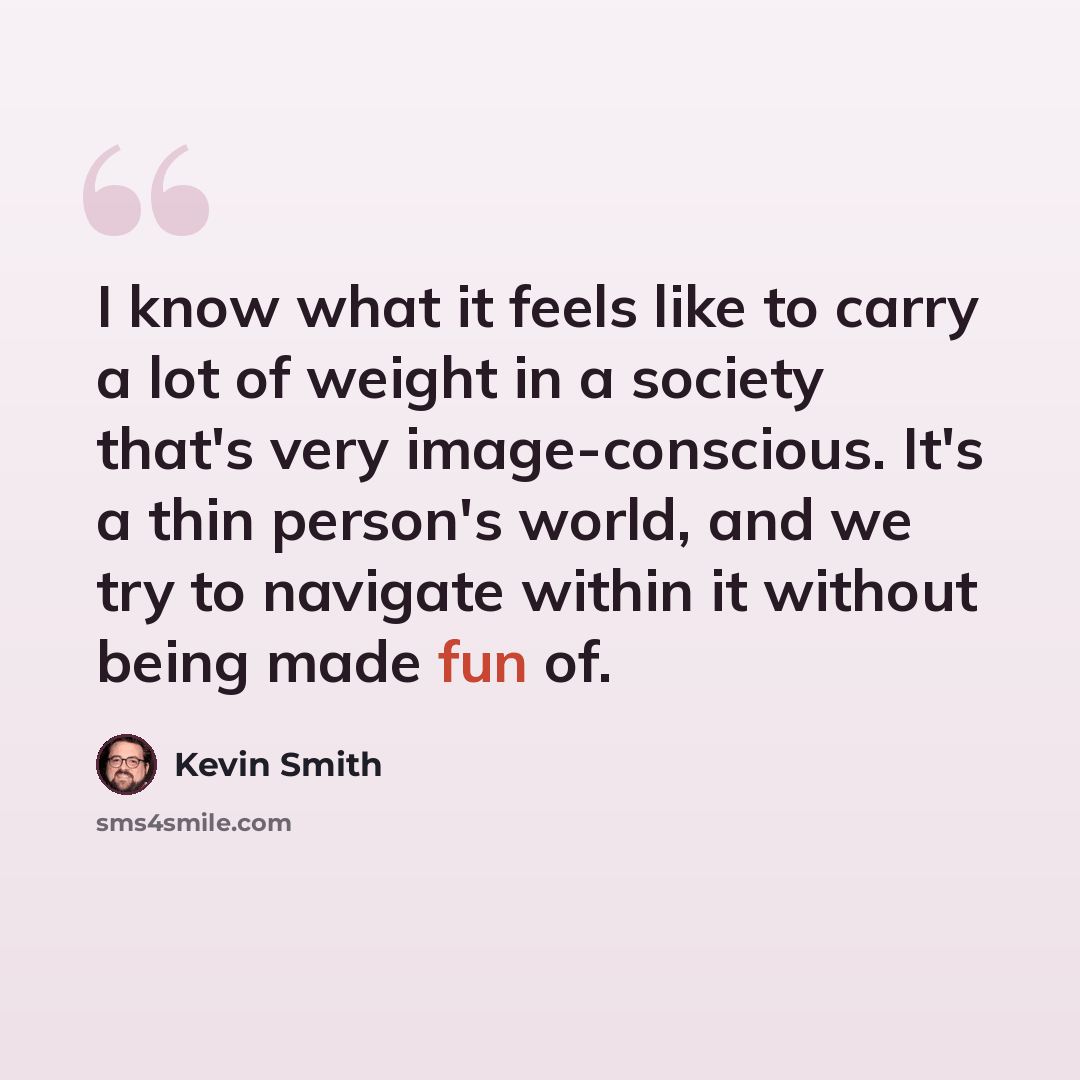 “I know what it feels like to carry a lot of weight in a society that's very image-conscious. It's a thin person's world, and we try to navigate within it without being made fun of.” quote by Kevin Smith
