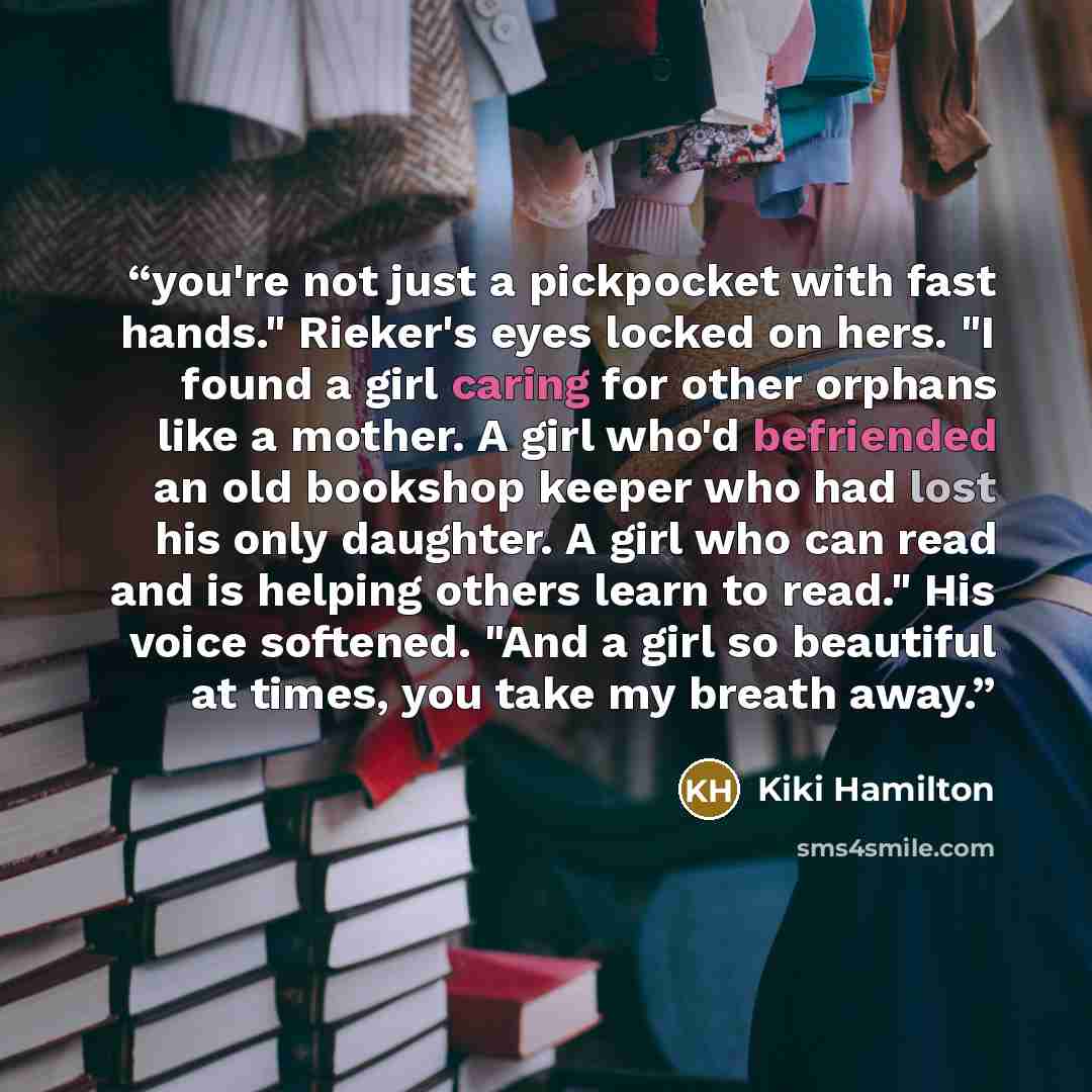 “you're not just a pickpocket with fast hands." Rieker's eyes locked on hers. "I found a girl caring for other orphans like a mother. A girl who'd befriended an old bookshop keeper who had lost his only daughter. A girl who can read and is helping others learn to read." His voice softened. "And a…” quote by Kiki Hamilton