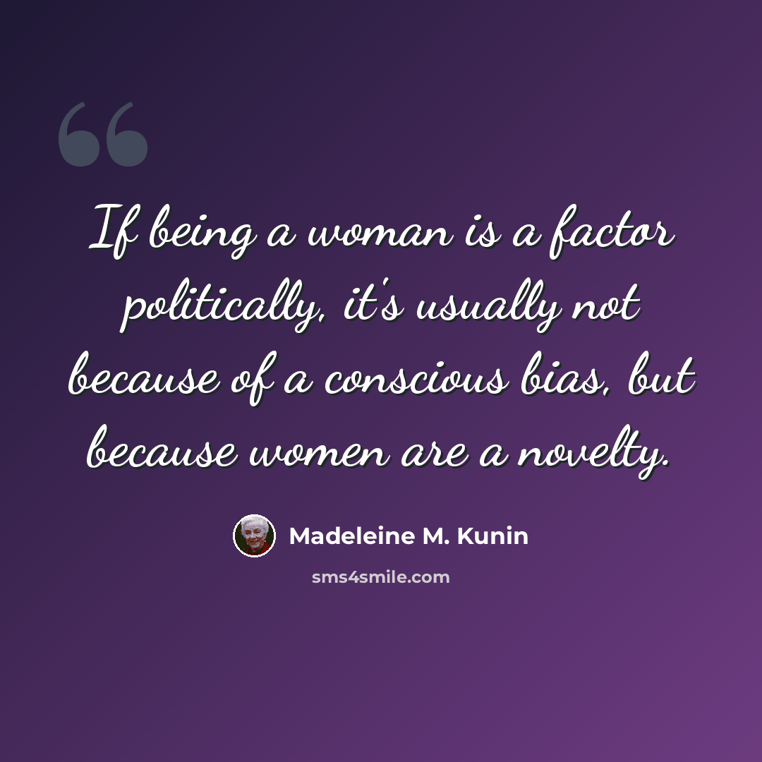 “If being a woman is a factor politically, it's usually not because of a conscious bias, but because women are a novelty.” quote by Madeleine M. Kunin