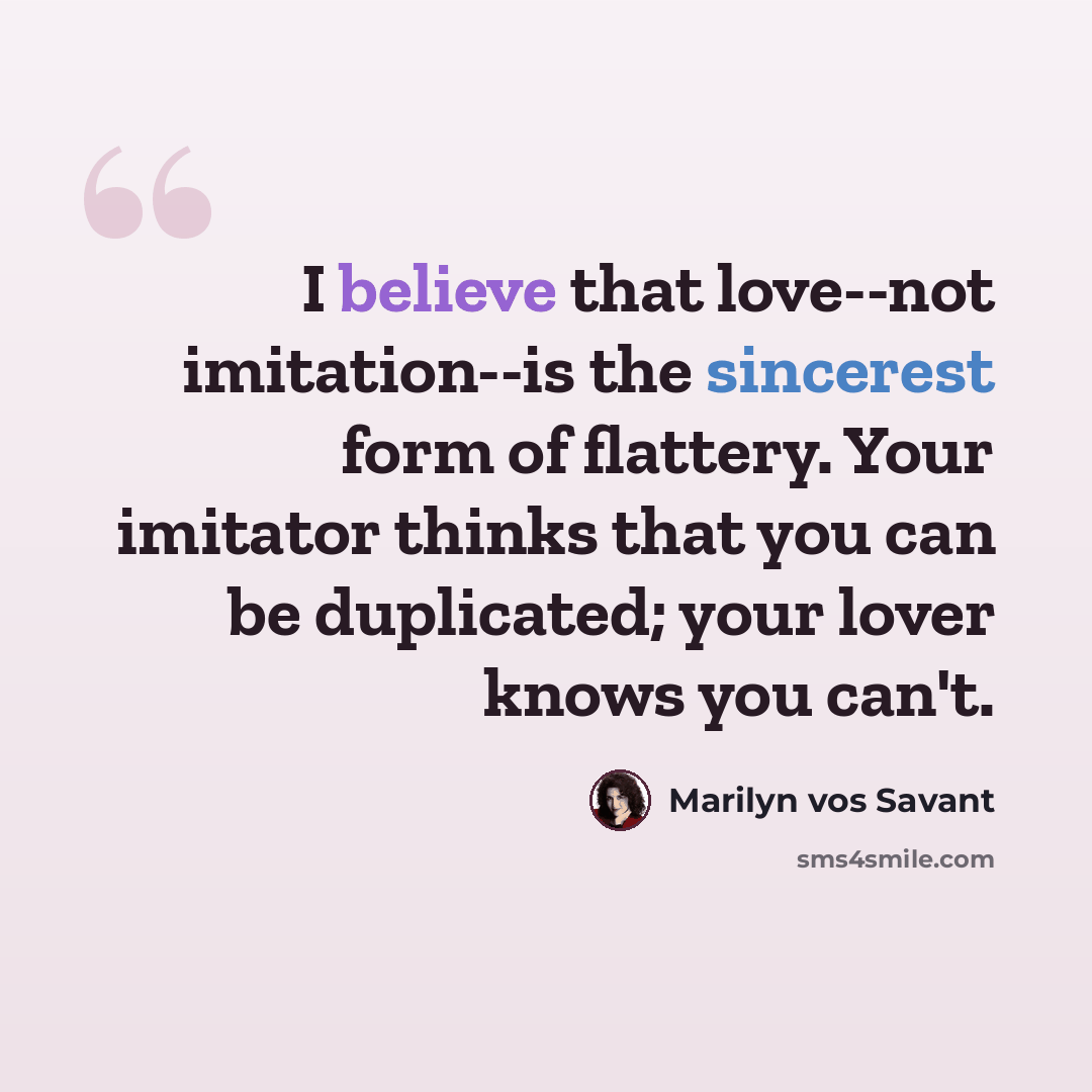 “I believe that love--not imitation--is the sincerest form of flattery. Your imitator thinks that you can be duplicated; your lover knows you can't.” quote by Marilyn vos Savant