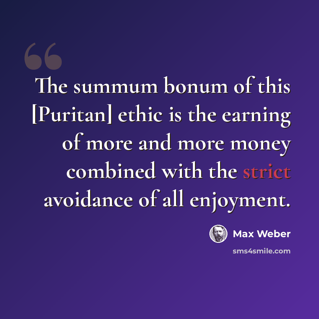 “The summum bonum of this [Puritan] ethic is the earning of more and more money combined with the strict avoidance of all enjoyment.” quote by Max Weber