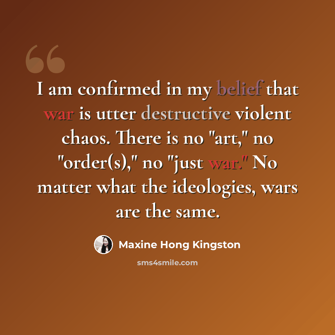 “I am confirmed in my belief that war is utter destructive violent chaos. There is no "art," no "order(s)," no "just war." No matter what the ideologies, wars are the same.” quote by Maxine Hong Kingston