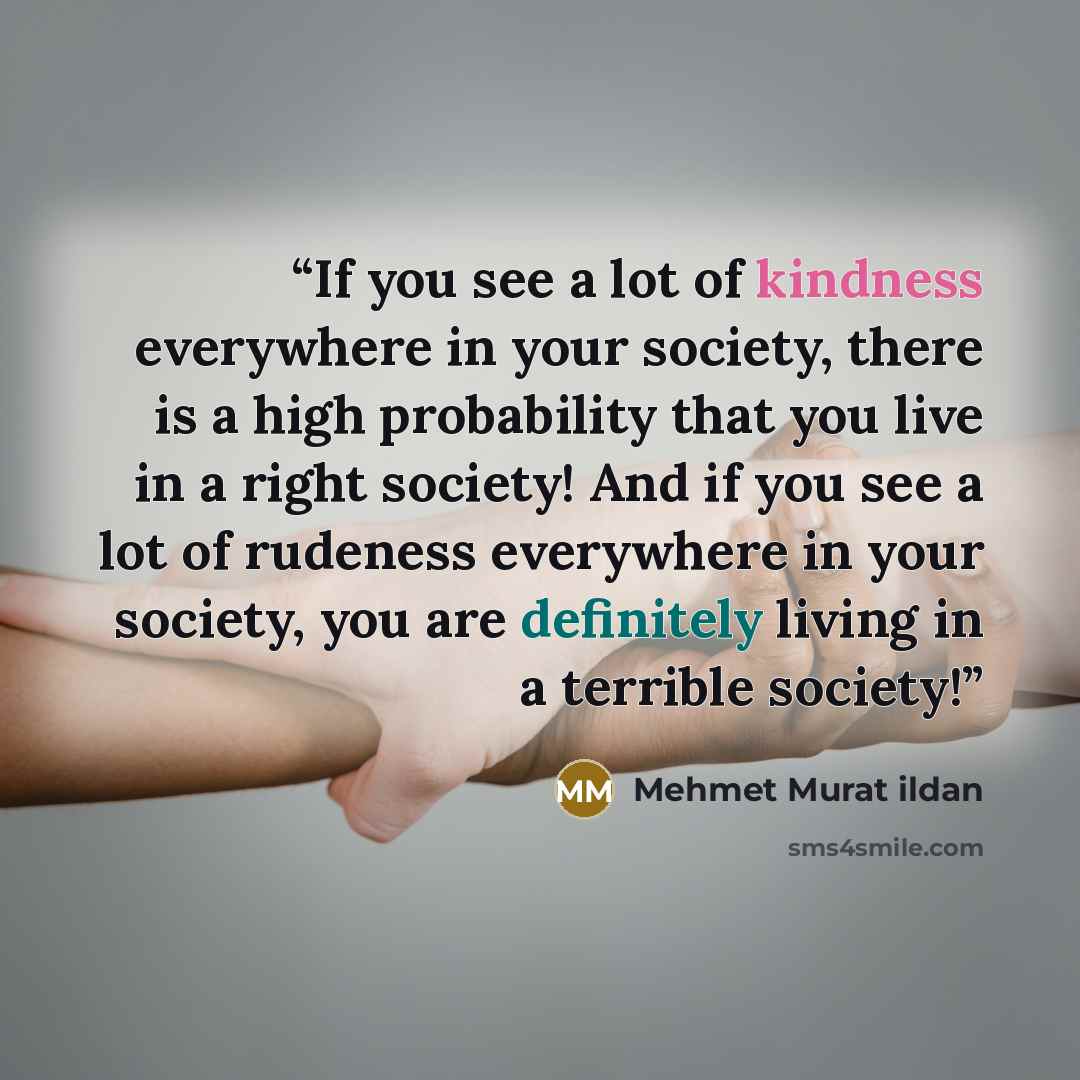 “If you see a lot of kindness everywhere in your society, there is a high probability that you live in a right society! And if you see a lot of rudeness everywhere in your society, you are definitely living in a terrible society!” quote by Mehmet Murat ildan