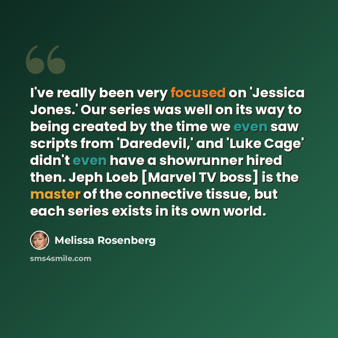“I've really been very focused on 'Jessica Jones.' Our series was well on its way to being created by the time we even saw scripts from 'Daredevil,' and 'Luke Cage' didn't even have a showrunner hired then. Jeph Loeb [Marvel TV boss] is the master of the connective tissue, but each series exists in…” quote by Melissa Rosenberg