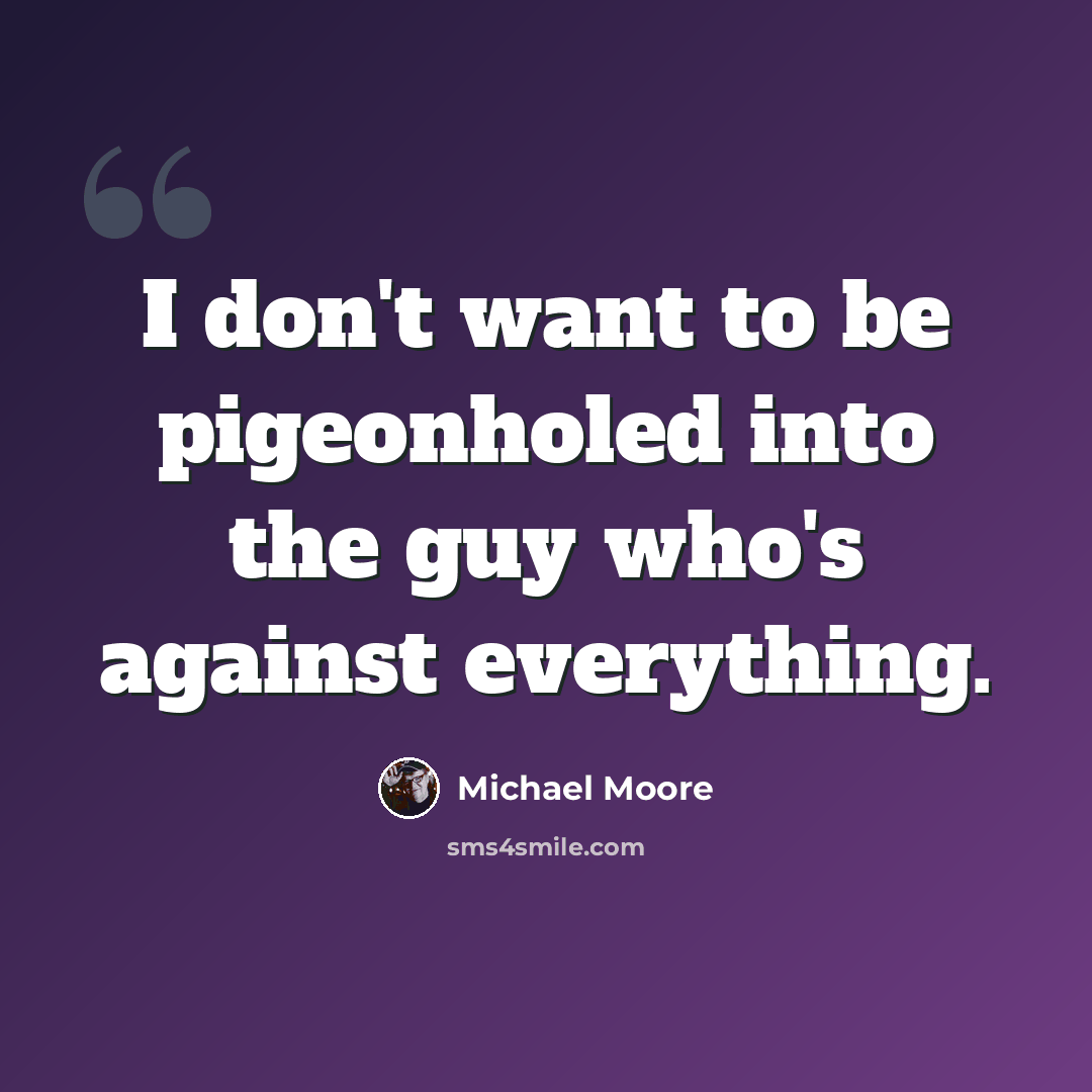 “I don't want to be pigeonholed into the guy who's against everything.” quote by Michael Moore