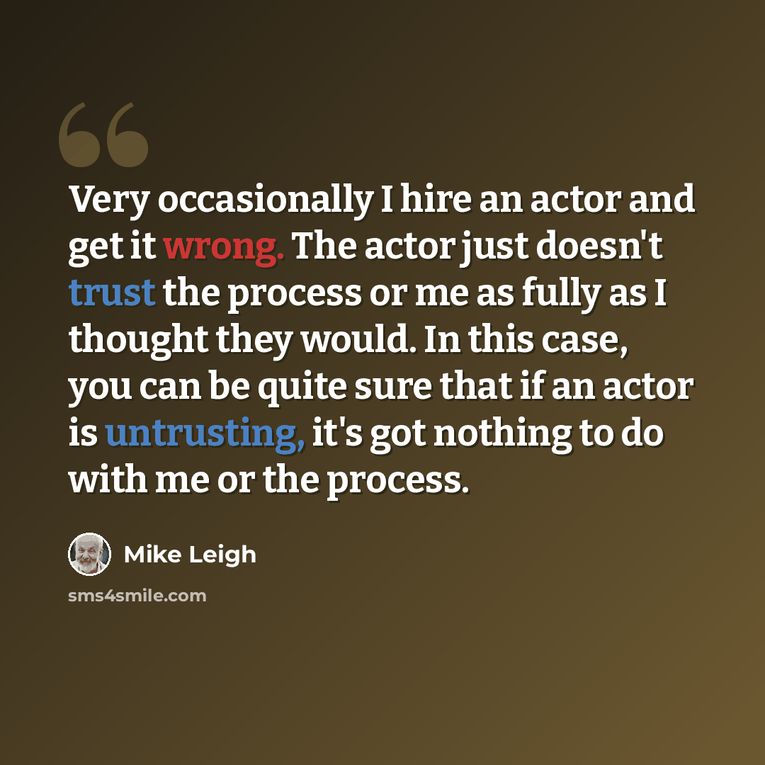 “Very occasionally I hire an actor and get it wrong. The actor just doesn't trust the process or me as fully as I thought they would. In this case, you can be quite sure that if an actor is untrusting, it's got nothing to do with me or the process.” quote by Mike Leigh