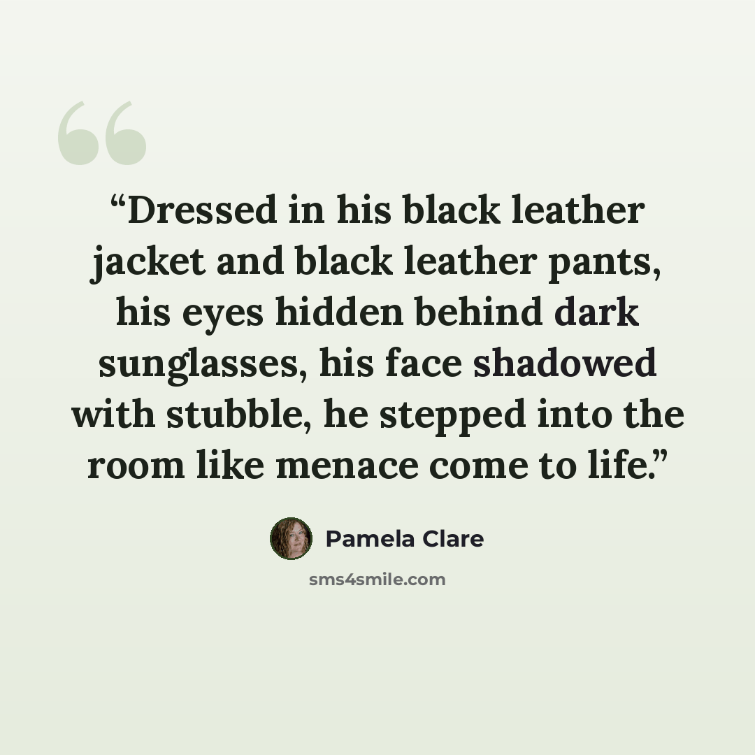 “Dressed in his black leather jacket and black leather pants, his eyes hidden behind dark sunglasses, his face shadowed with stubble, he stepped into the room like menace come to life.” quote by Pamela Clare