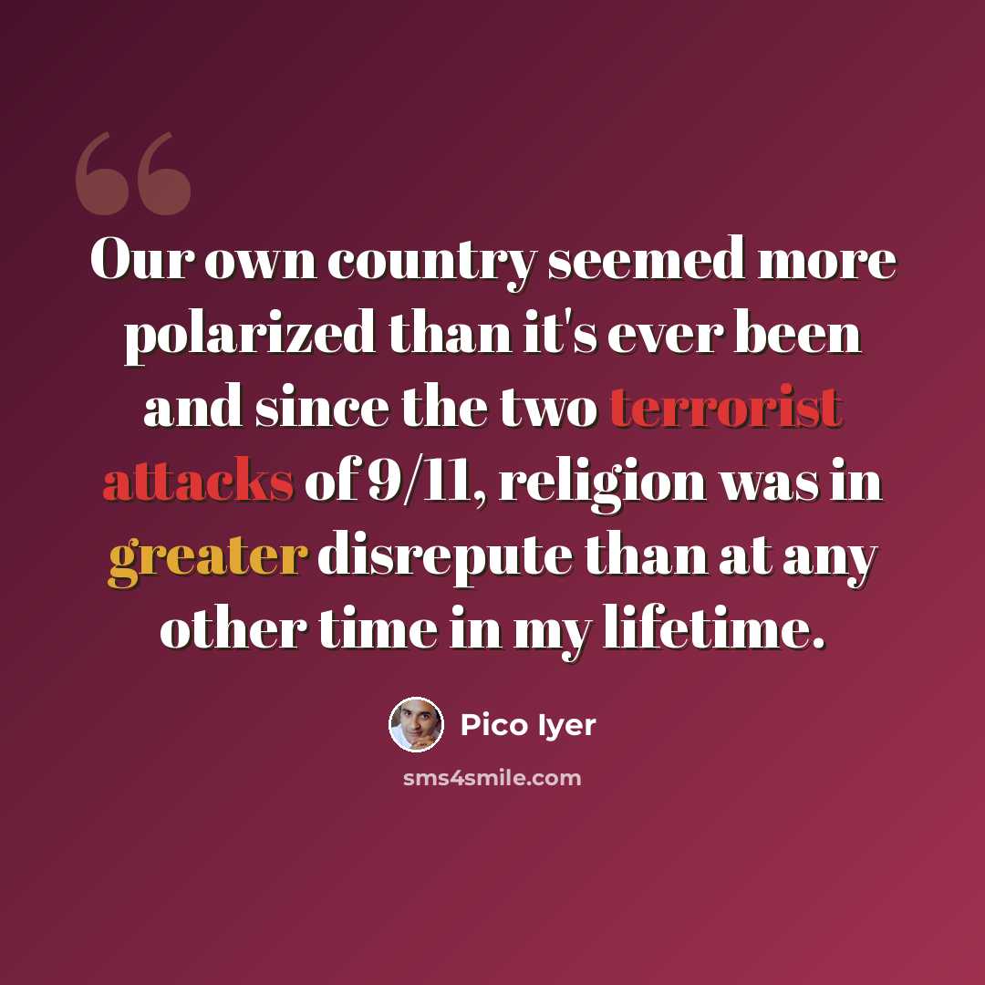 “Our own country seemed more polarized than it's ever been and since the two terrorist attacks of 9/11, religion was in greater disrepute than at any other time in my lifetime.” quote by Pico Iyer