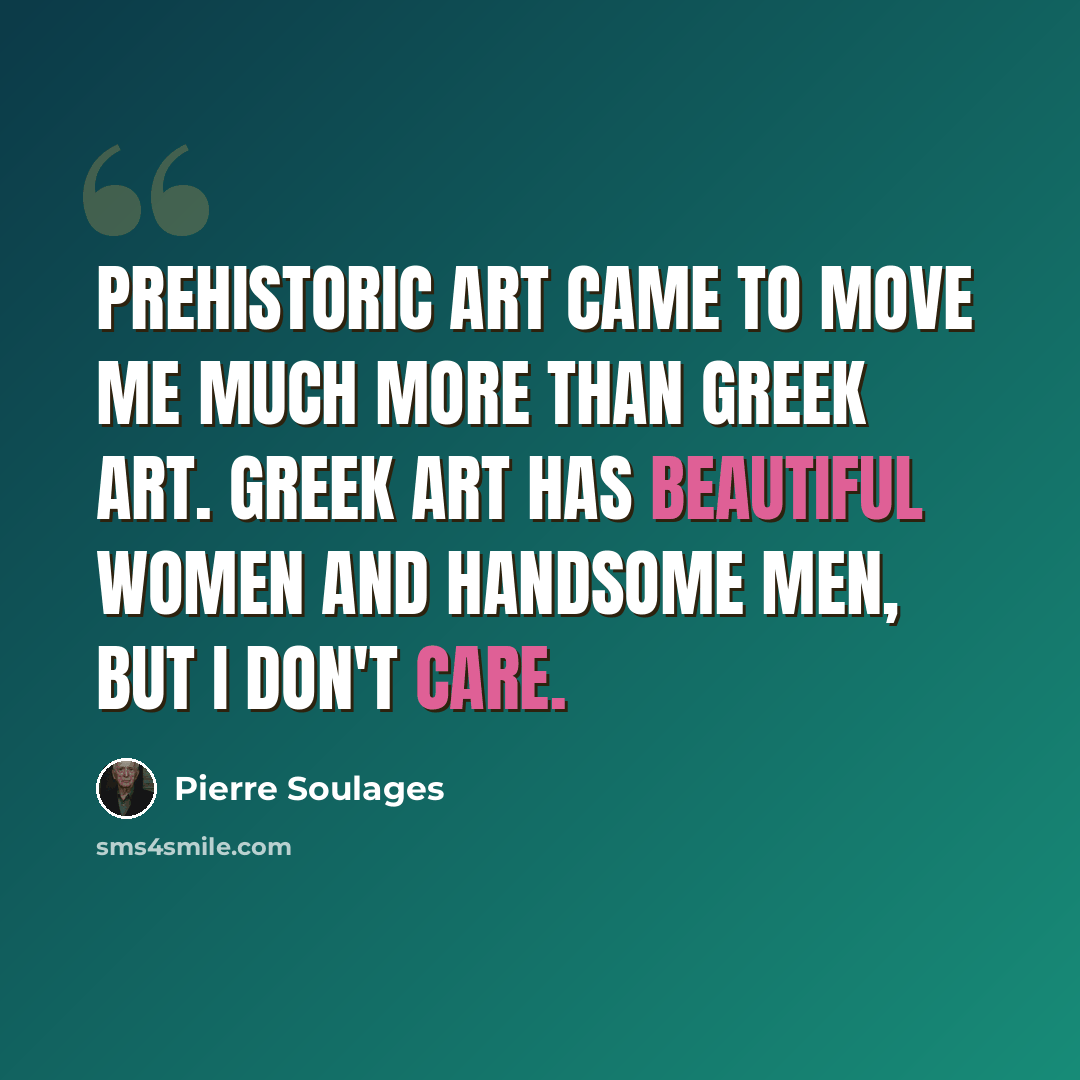 “Prehistoric art came to move me much more than Greek art. Greek art has beautiful women and handsome men, but I don't care.” quote by Pierre Soulages