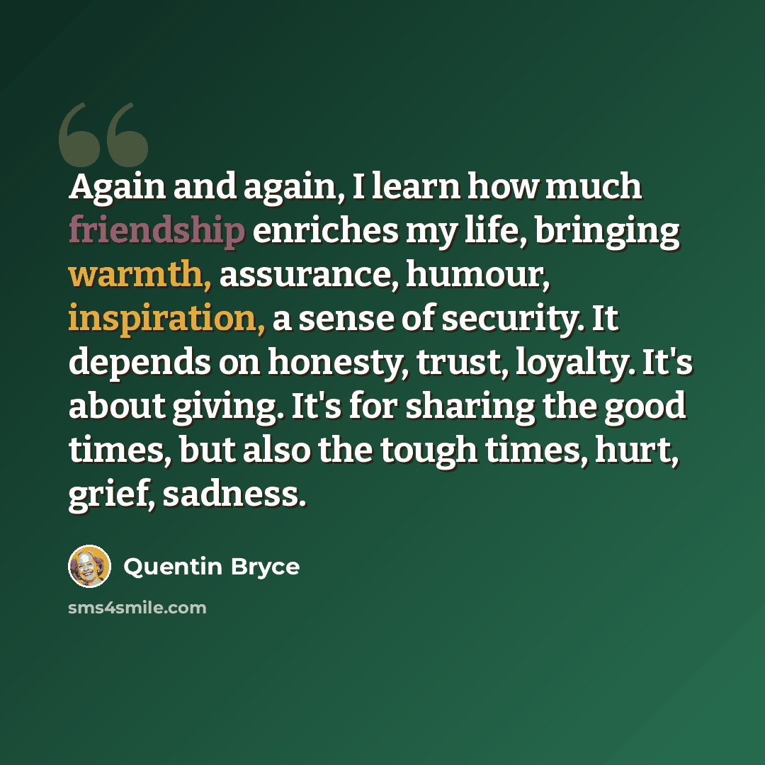 “Again and again, I learn how much friendship enriches my life, bringing warmth, assurance, humour, inspiration, a sense of security. It depends on honesty, trust, loyalty. It's about giving. It's for sharing the good times, but also the tough times, hurt, grief, sadness.” quote by Quentin Bryce